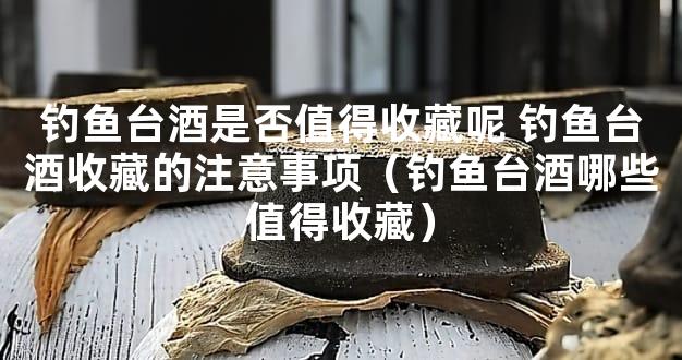 钓鱼台酒是否值得收藏呢 钓鱼台酒收藏的注意事项（钓鱼台酒哪些值得收藏）